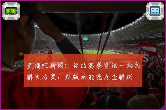 直播吧新闻：你的赛事资讯一站式解决方案，新版功能亮点全解析