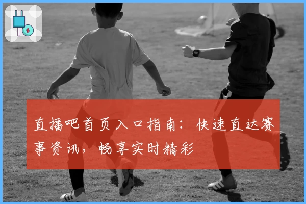 直播吧首页入口指南：快速直达赛事资讯，畅享实时精彩