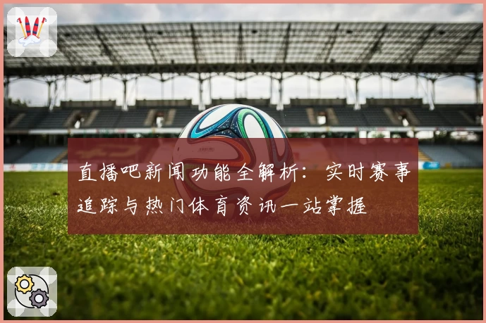 直播吧新闻功能全解析：实时赛事追踪与热门体育资讯一站掌握