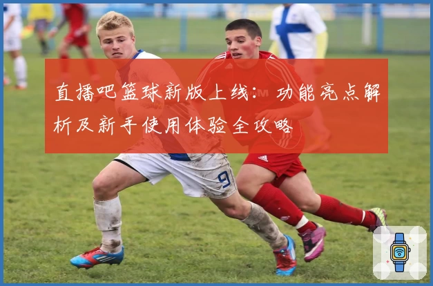 直播吧篮球新版上线：功能亮点解析及新手使用体验全攻略