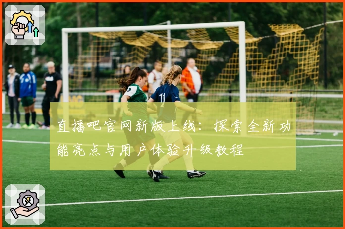 直播吧官网新版上线：探索全新功能亮点与用户体验升级教程