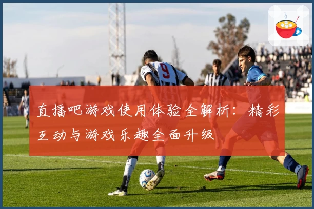直播吧游戏使用体验全解析：精彩互动与游戏乐趣全面升级