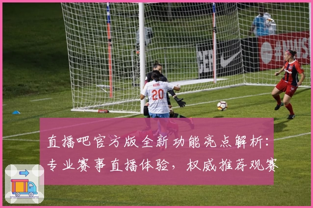 直播吧官方版全新功能亮点解析：专业赛事直播体验，权威推荐观赛神器