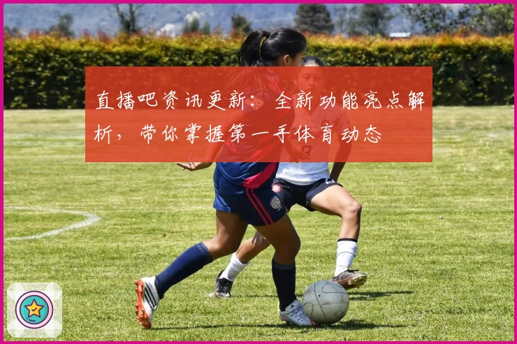 直播吧资讯更新：全新功能亮点解析，带你掌握第一手体育动态
