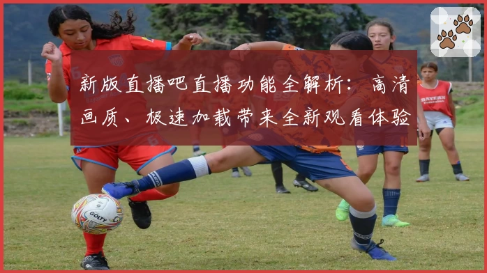 新版直播吧直播功能全解析:高清画质、极速加载带来全新观看体验