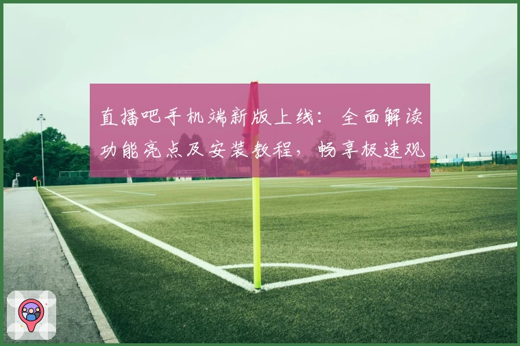 直播吧手机端新版上线：全面解读功能亮点及安装教程，畅享极速观看体验