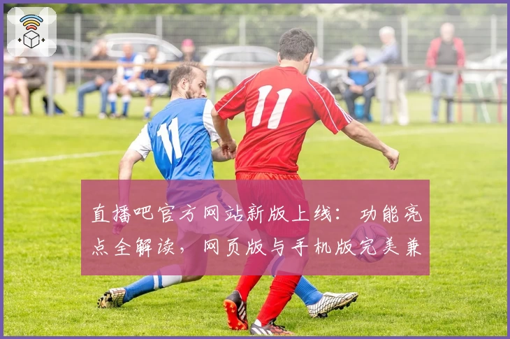 直播吧官方网站新版上线：功能亮点全解读，网页版与手机版完美兼容