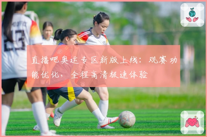 直播吧奥运专区新版上线：观赛功能优化，全程高清极速体验