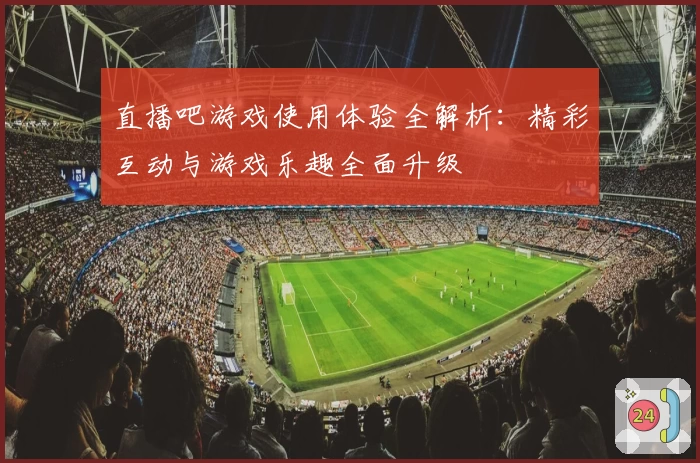 直播吧游戏使用体验全解析：精彩互动与游戏乐趣全面升级